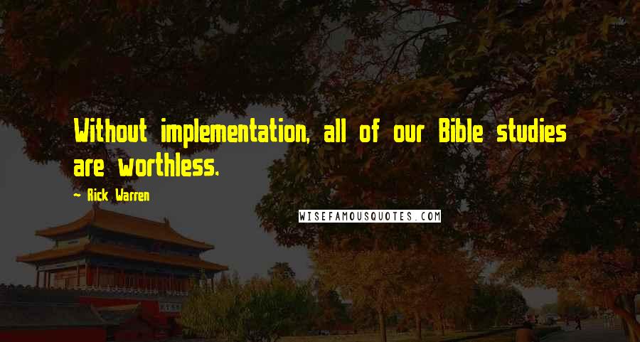 Rick Warren Quotes: Without implementation, all of our Bible studies are worthless.