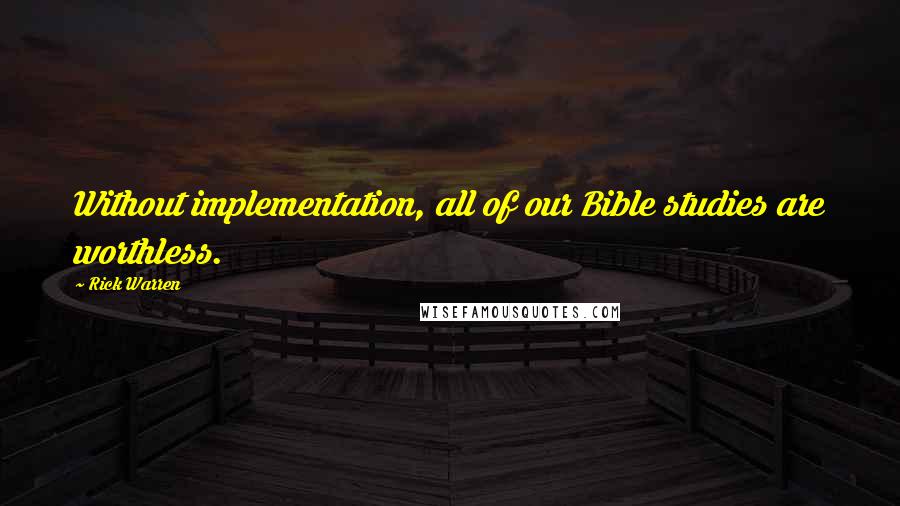 Rick Warren Quotes: Without implementation, all of our Bible studies are worthless.