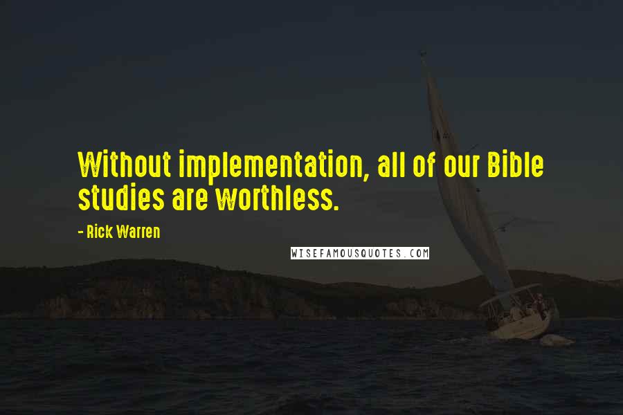 Rick Warren Quotes: Without implementation, all of our Bible studies are worthless.