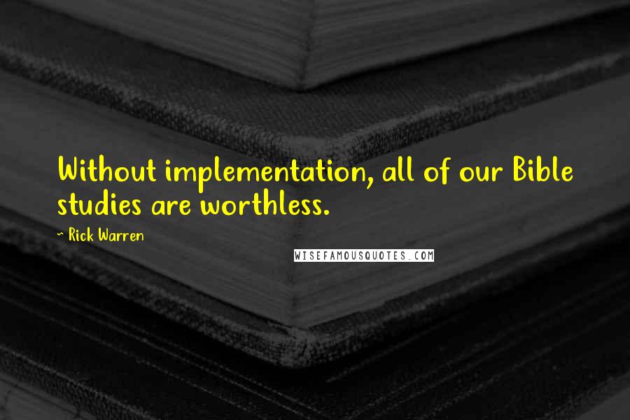 Rick Warren Quotes: Without implementation, all of our Bible studies are worthless.