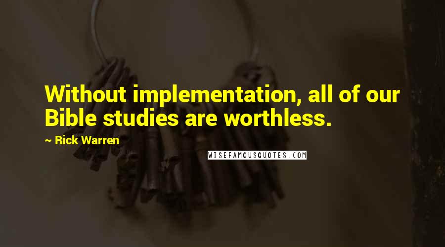 Rick Warren Quotes: Without implementation, all of our Bible studies are worthless.