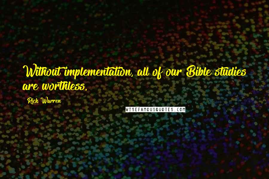 Rick Warren Quotes: Without implementation, all of our Bible studies are worthless.