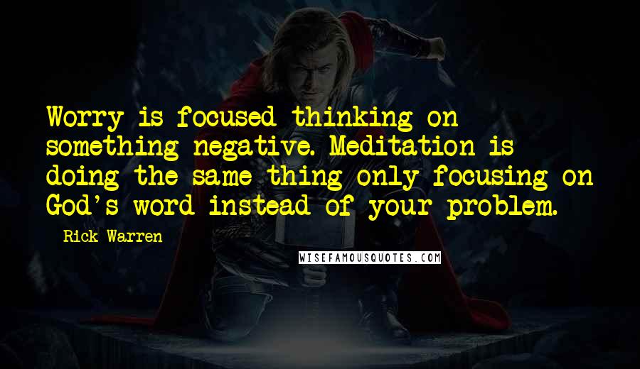 Rick Warren Quotes: Worry is focused thinking on something negative. Meditation is doing the same thing only focusing on God's word instead of your problem.