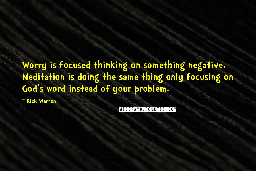Rick Warren Quotes: Worry is focused thinking on something negative. Meditation is doing the same thing only focusing on God's word instead of your problem.