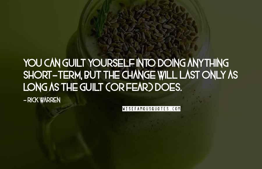 Rick Warren Quotes: You can guilt yourself into doing anything short-term, but the change will last only as long as the guilt (or fear) does.