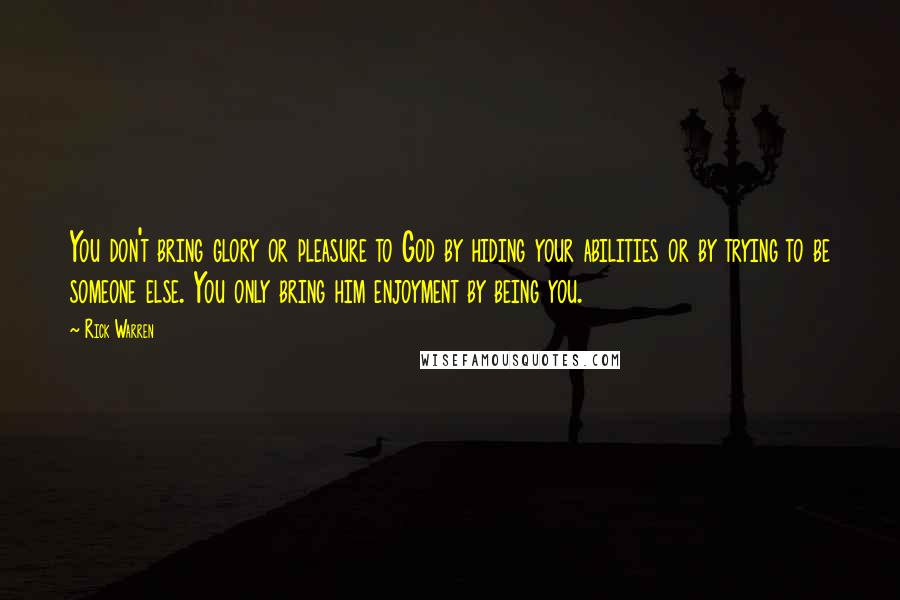 Rick Warren Quotes: You don't bring glory or pleasure to God by hiding your abilities or by trying to be someone else. You only bring him enjoyment by being you.