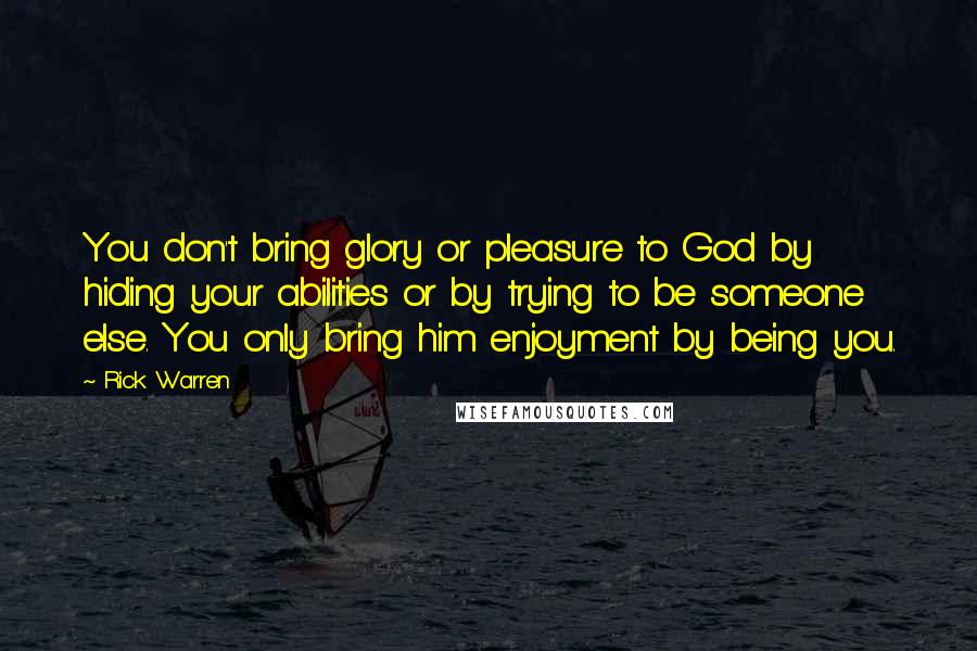 Rick Warren Quotes: You don't bring glory or pleasure to God by hiding your abilities or by trying to be someone else. You only bring him enjoyment by being you.