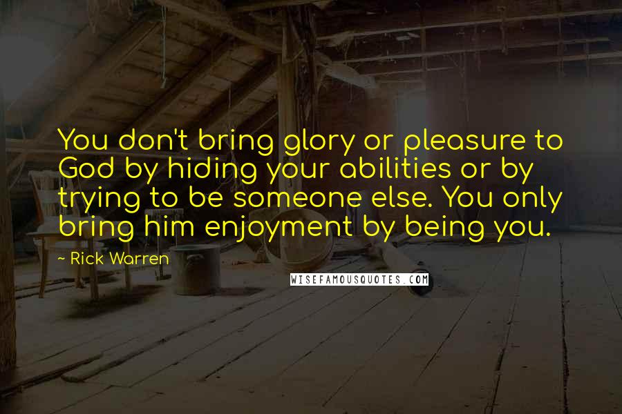 Rick Warren Quotes: You don't bring glory or pleasure to God by hiding your abilities or by trying to be someone else. You only bring him enjoyment by being you.