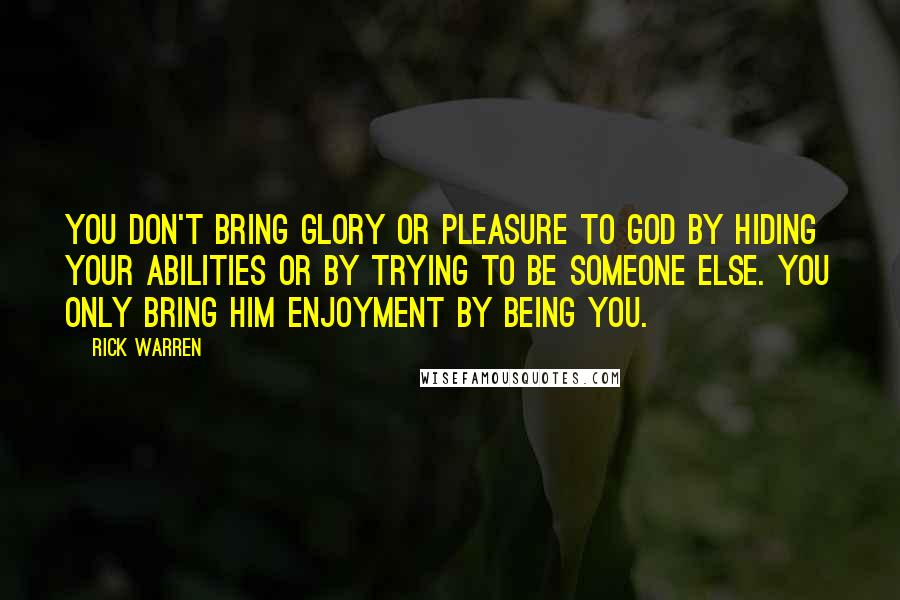 Rick Warren Quotes: You don't bring glory or pleasure to God by hiding your abilities or by trying to be someone else. You only bring him enjoyment by being you.