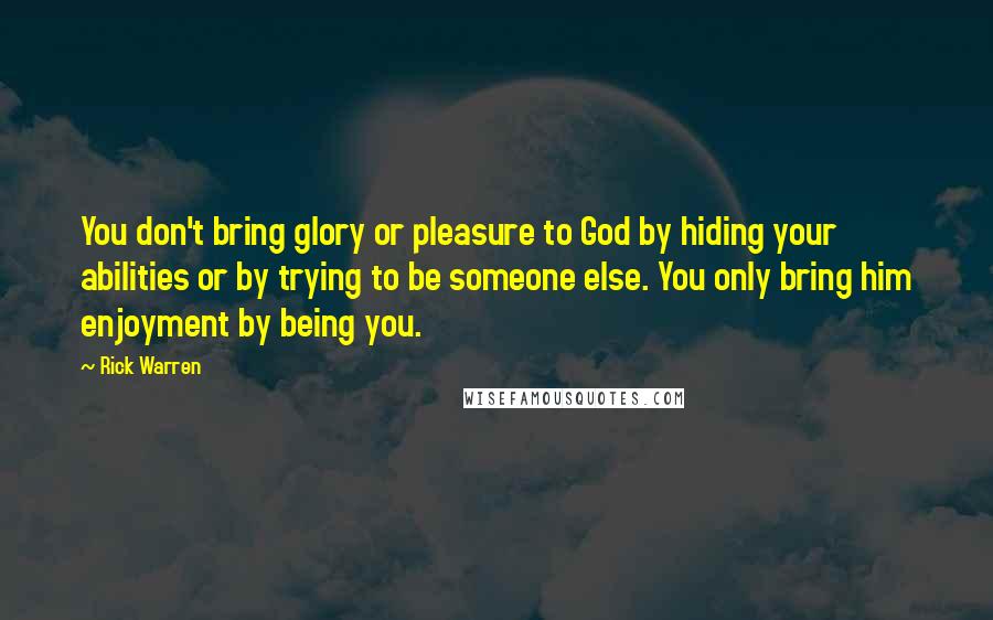 Rick Warren Quotes: You don't bring glory or pleasure to God by hiding your abilities or by trying to be someone else. You only bring him enjoyment by being you.