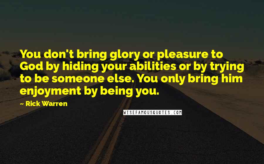 Rick Warren Quotes: You don't bring glory or pleasure to God by hiding your abilities or by trying to be someone else. You only bring him enjoyment by being you.