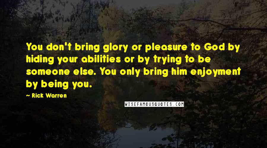 Rick Warren Quotes: You don't bring glory or pleasure to God by hiding your abilities or by trying to be someone else. You only bring him enjoyment by being you.