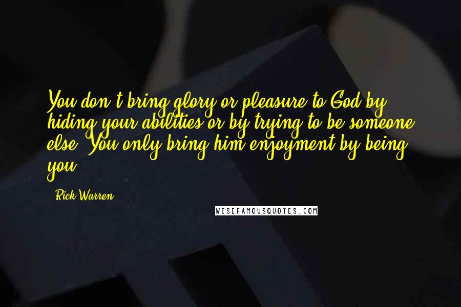 Rick Warren Quotes: You don't bring glory or pleasure to God by hiding your abilities or by trying to be someone else. You only bring him enjoyment by being you.