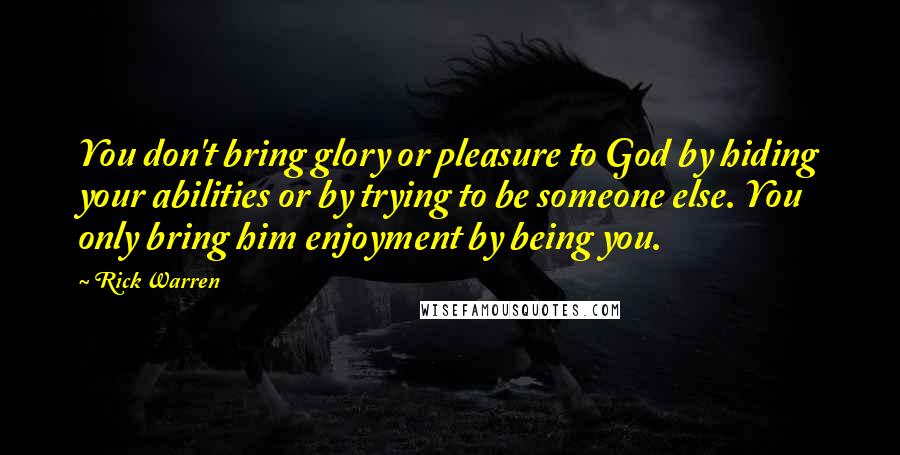 Rick Warren Quotes: You don't bring glory or pleasure to God by hiding your abilities or by trying to be someone else. You only bring him enjoyment by being you.