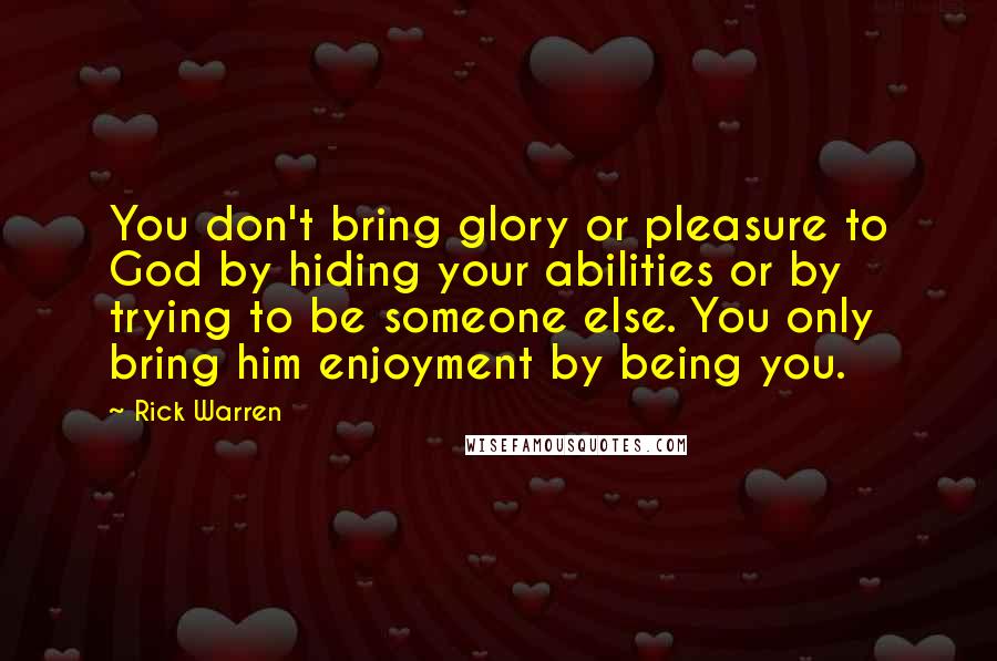Rick Warren Quotes: You don't bring glory or pleasure to God by hiding your abilities or by trying to be someone else. You only bring him enjoyment by being you.