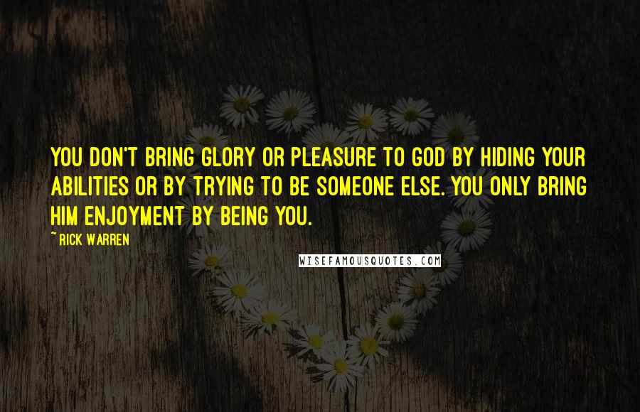 Rick Warren Quotes: You don't bring glory or pleasure to God by hiding your abilities or by trying to be someone else. You only bring him enjoyment by being you.