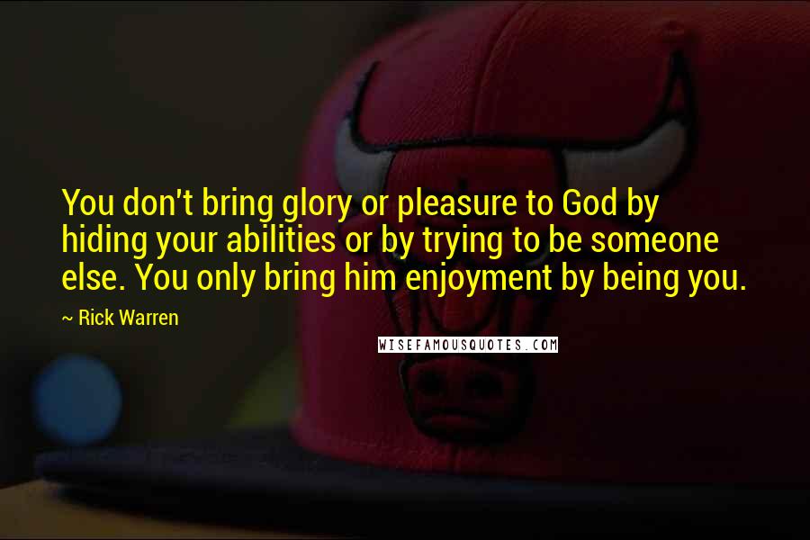 Rick Warren Quotes: You don't bring glory or pleasure to God by hiding your abilities or by trying to be someone else. You only bring him enjoyment by being you.