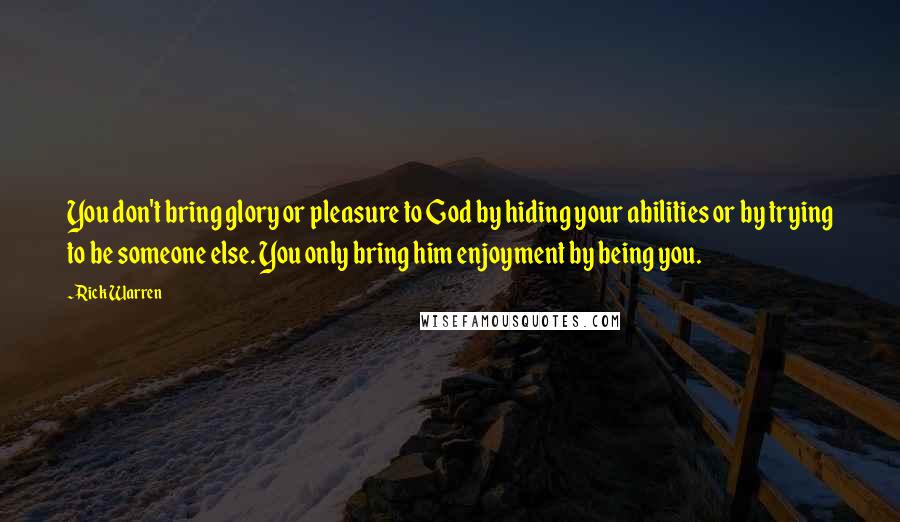 Rick Warren Quotes: You don't bring glory or pleasure to God by hiding your abilities or by trying to be someone else. You only bring him enjoyment by being you.