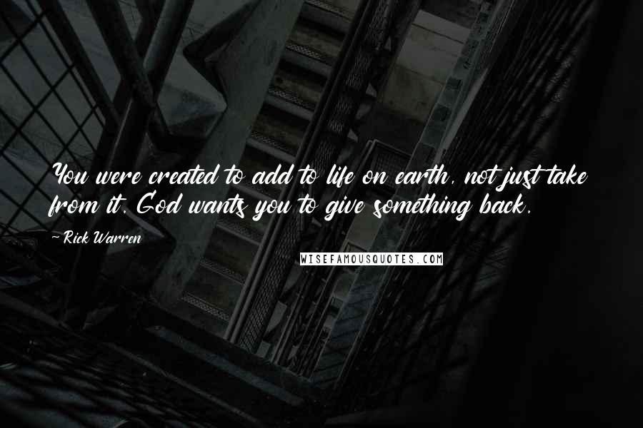 Rick Warren Quotes: You were created to add to life on earth, not just take from it. God wants you to give something back.