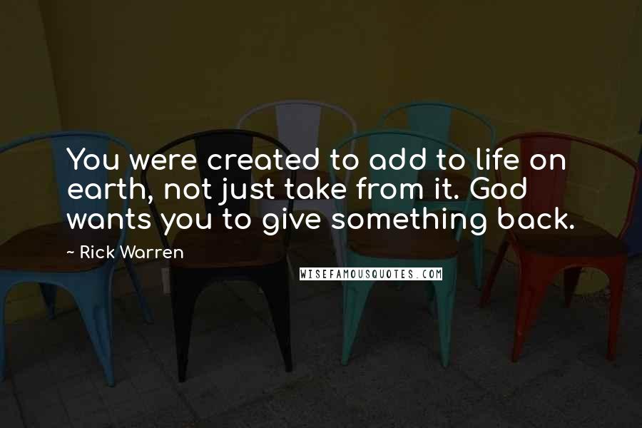 Rick Warren Quotes: You were created to add to life on earth, not just take from it. God wants you to give something back.