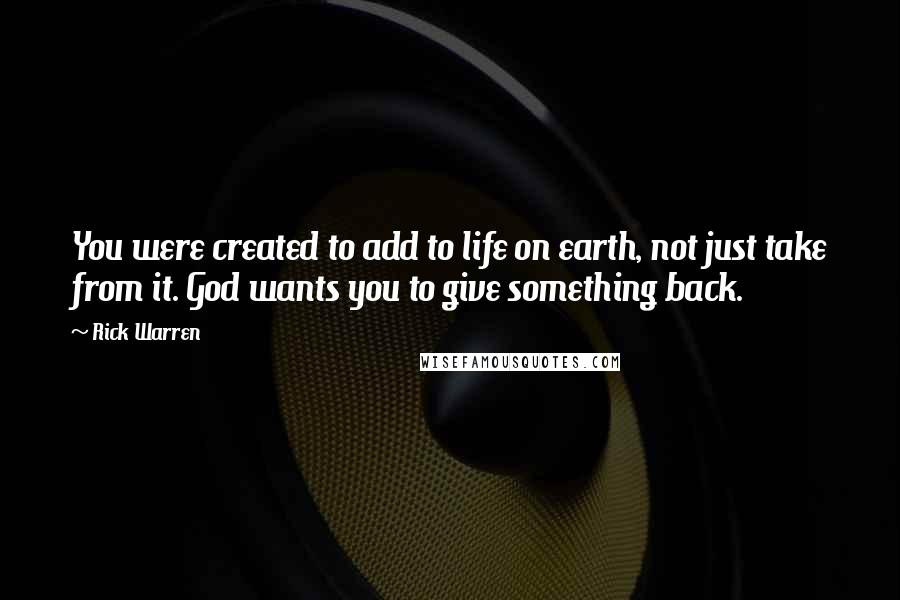 Rick Warren Quotes: You were created to add to life on earth, not just take from it. God wants you to give something back.