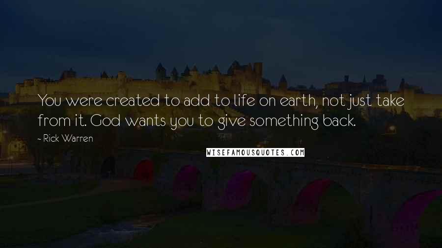 Rick Warren Quotes: You were created to add to life on earth, not just take from it. God wants you to give something back.