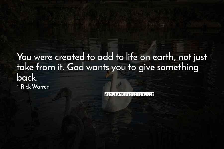 Rick Warren Quotes: You were created to add to life on earth, not just take from it. God wants you to give something back.