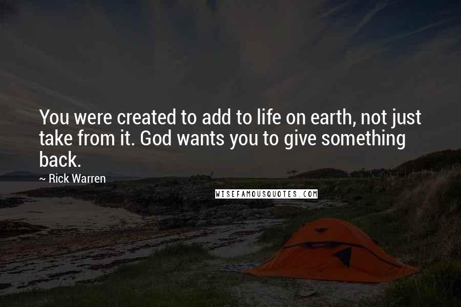 Rick Warren Quotes: You were created to add to life on earth, not just take from it. God wants you to give something back.