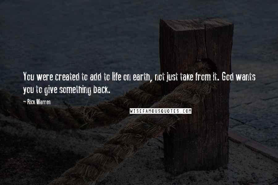 Rick Warren Quotes: You were created to add to life on earth, not just take from it. God wants you to give something back.