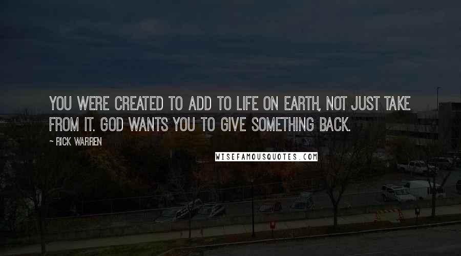 Rick Warren Quotes: You were created to add to life on earth, not just take from it. God wants you to give something back.