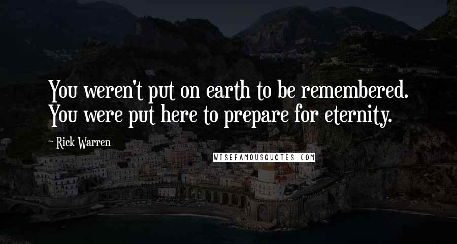 Rick Warren Quotes: You weren't put on earth to be remembered. You were put here to prepare for eternity.