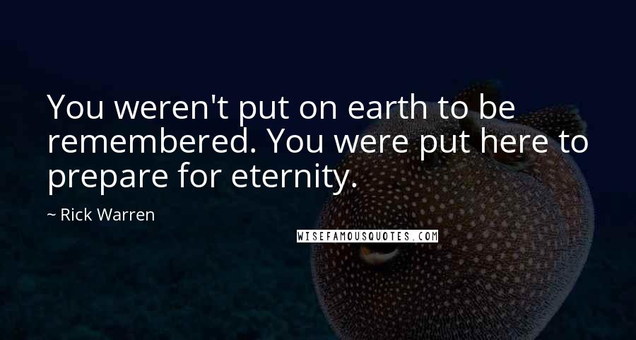 Rick Warren Quotes: You weren't put on earth to be remembered. You were put here to prepare for eternity.