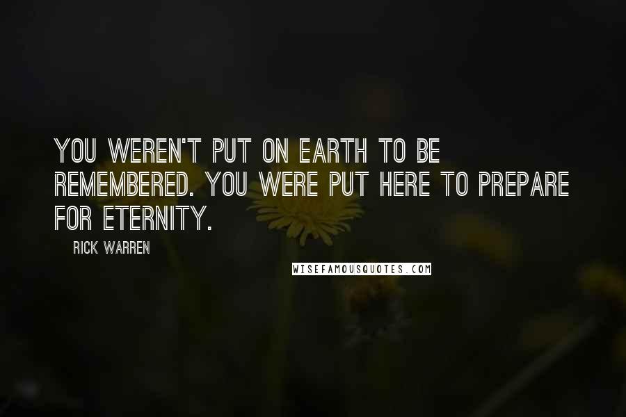 Rick Warren Quotes: You weren't put on earth to be remembered. You were put here to prepare for eternity.