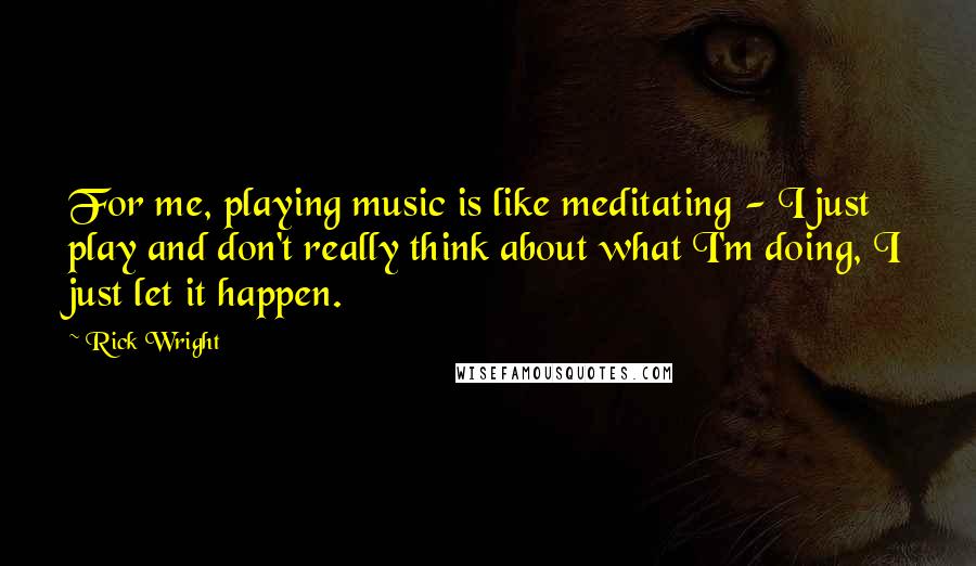 Rick Wright Quotes: For me, playing music is like meditating - I just play and don't really think about what I'm doing, I just let it happen.