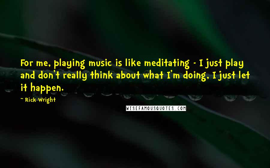 Rick Wright Quotes: For me, playing music is like meditating - I just play and don't really think about what I'm doing, I just let it happen.