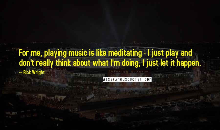 Rick Wright Quotes: For me, playing music is like meditating - I just play and don't really think about what I'm doing, I just let it happen.