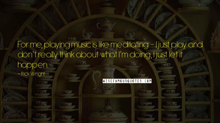 Rick Wright Quotes: For me, playing music is like meditating - I just play and don't really think about what I'm doing, I just let it happen.