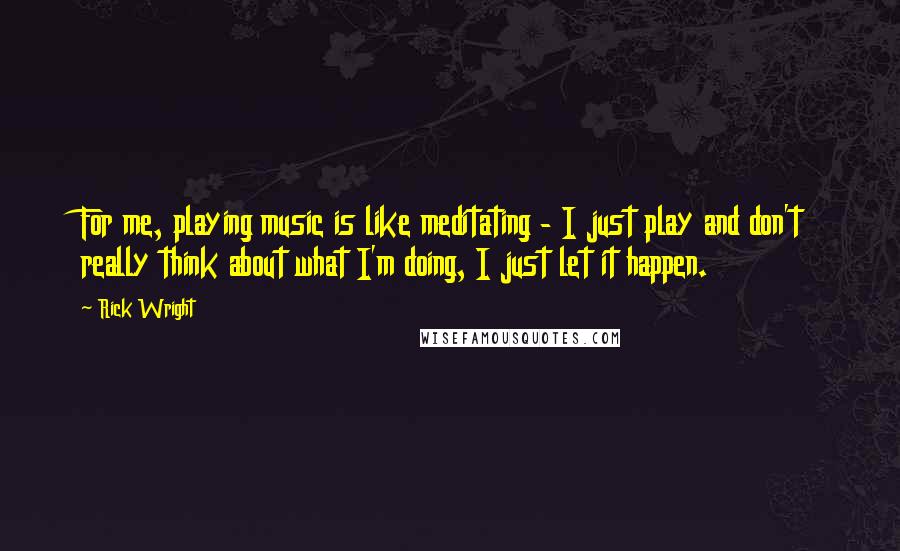 Rick Wright Quotes: For me, playing music is like meditating - I just play and don't really think about what I'm doing, I just let it happen.