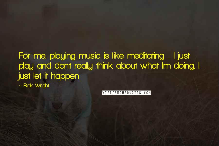 Rick Wright Quotes: For me, playing music is like meditating - I just play and don't really think about what I'm doing, I just let it happen.