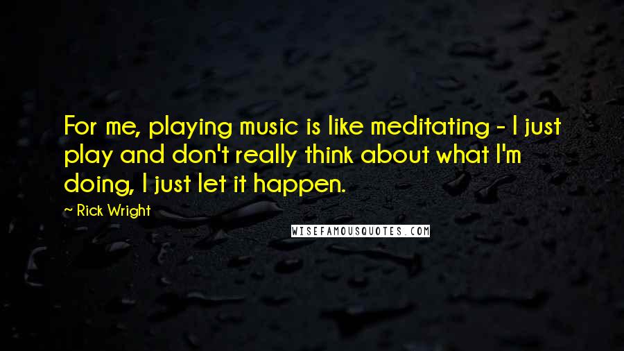 Rick Wright Quotes: For me, playing music is like meditating - I just play and don't really think about what I'm doing, I just let it happen.