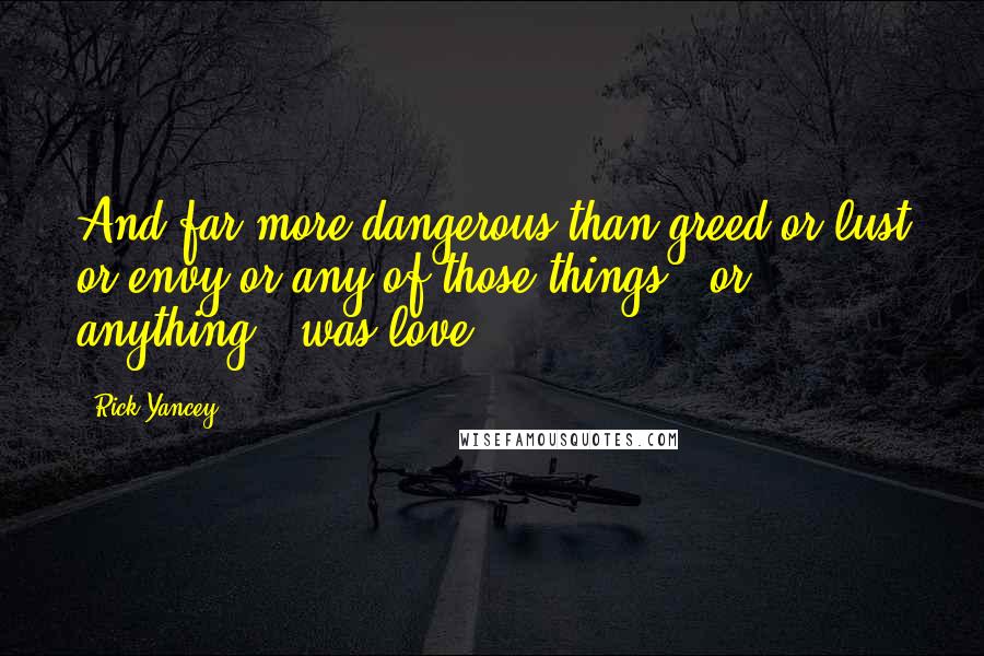 Rick Yancey Quotes: And far more dangerous than greed or lust or envy or any of those things - or anything - was love.