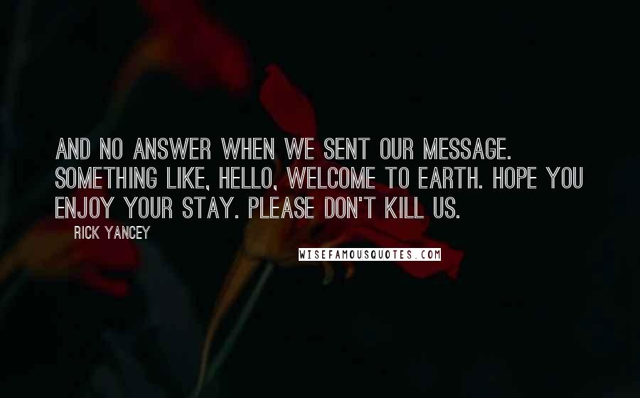 Rick Yancey Quotes: And no answer when we sent our message. Something like, Hello, welcome to Earth. Hope you enjoy your stay. Please don't kill us.