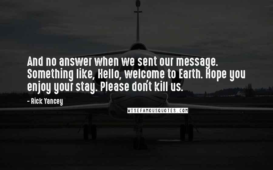 Rick Yancey Quotes: And no answer when we sent our message. Something like, Hello, welcome to Earth. Hope you enjoy your stay. Please don't kill us.