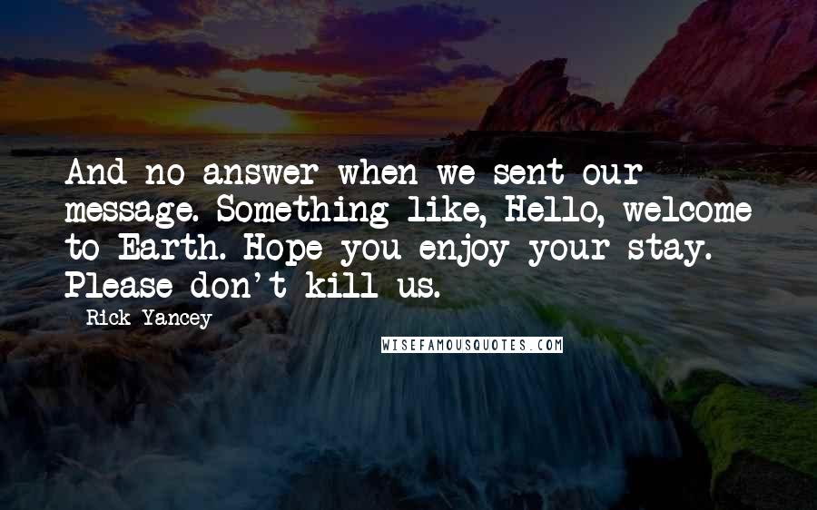 Rick Yancey Quotes: And no answer when we sent our message. Something like, Hello, welcome to Earth. Hope you enjoy your stay. Please don't kill us.