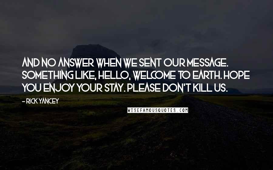 Rick Yancey Quotes: And no answer when we sent our message. Something like, Hello, welcome to Earth. Hope you enjoy your stay. Please don't kill us.