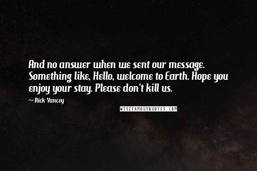 Rick Yancey Quotes: And no answer when we sent our message. Something like, Hello, welcome to Earth. Hope you enjoy your stay. Please don't kill us.