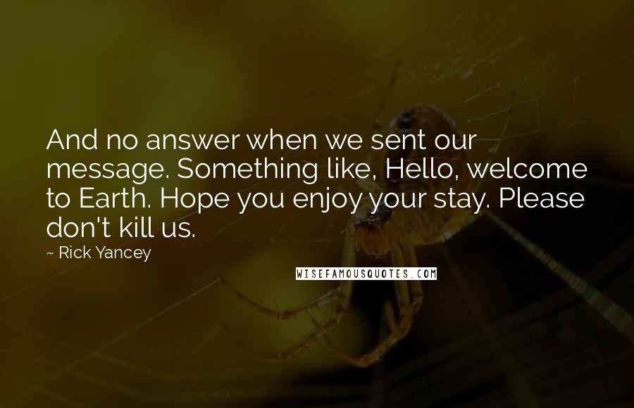 Rick Yancey Quotes: And no answer when we sent our message. Something like, Hello, welcome to Earth. Hope you enjoy your stay. Please don't kill us.