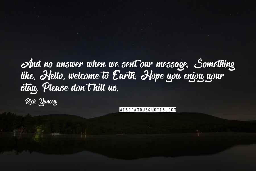 Rick Yancey Quotes: And no answer when we sent our message. Something like, Hello, welcome to Earth. Hope you enjoy your stay. Please don't kill us.