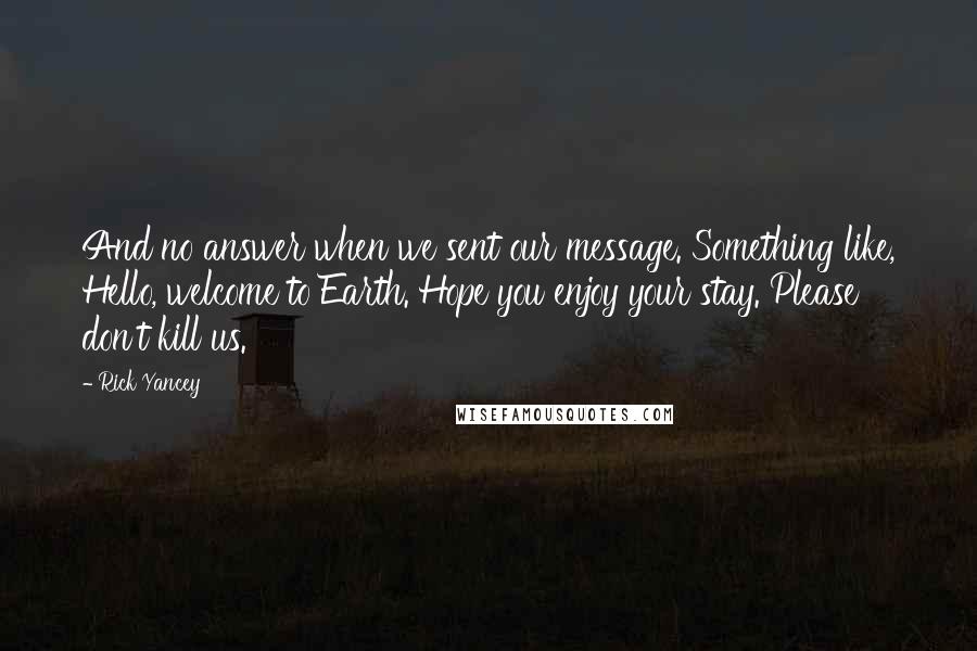Rick Yancey Quotes: And no answer when we sent our message. Something like, Hello, welcome to Earth. Hope you enjoy your stay. Please don't kill us.