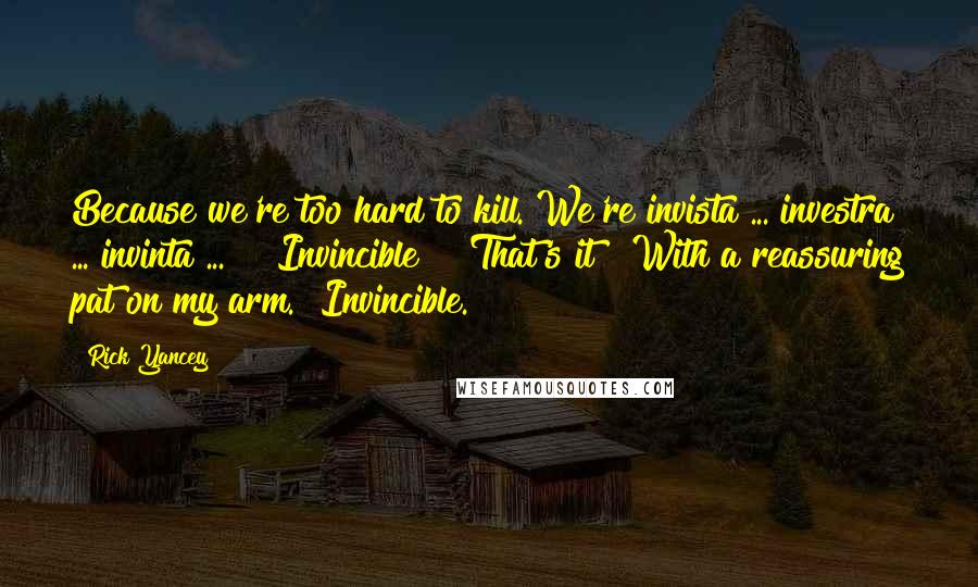 Rick Yancey Quotes: Because we're too hard to kill. We're invista ... investra ... invinta ... " "Invincible?" "That's it!" With a reassuring pat on my arm. "Invincible.